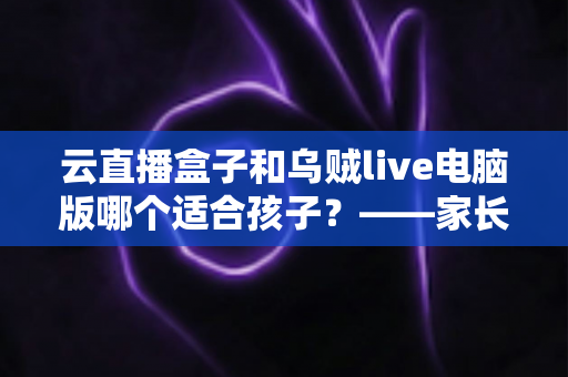 云直播盒子和乌贼live电脑版哪个适合孩子？——家长必读的专业选购与使用指南