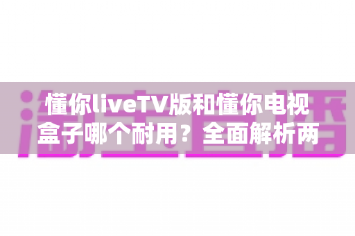 懂你liveTV版和懂你电视盒子哪个耐用？全面解析两大产品的使用寿命与选购指南