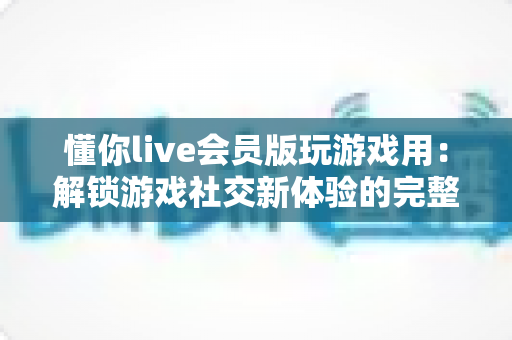 懂你live会员版玩游戏用：解锁游戏社交新体验的完整指南与实用攻略