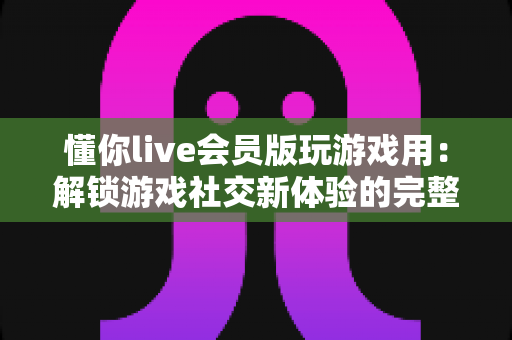 懂你live会员版玩游戏用：解锁游戏社交新体验的完整指南与实用攻略