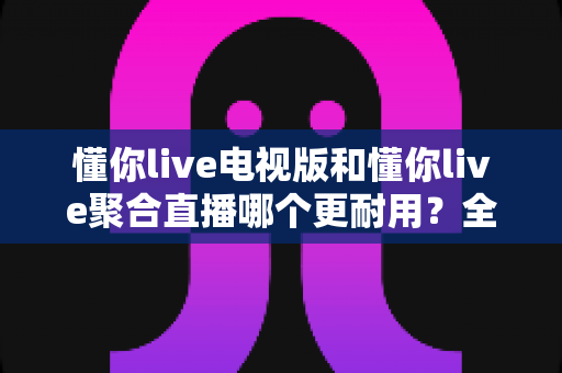 懂你live电视版和懂你live聚合直播哪个更耐用？全方位深度对比评测帮你选出更持久稳定的追剧利器