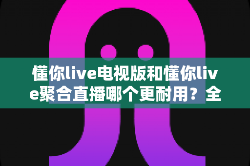 懂你live电视版和懂你live聚合直播哪个更耐用？全方位深度对比评测帮你选出更持久稳定的追剧利器