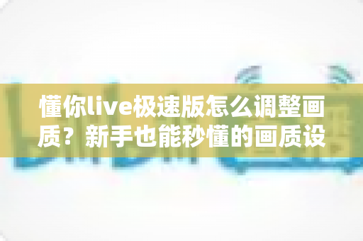 懂你live极速版怎么调整画质?新手也能秒懂的画质设置全攻略 懂你live极速版怎么调整画质?新手也能秒懂的画质设置全攻略