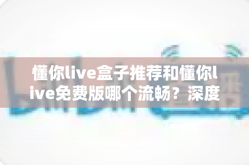 懂你live盒子推荐和懂你live免费版哪个流畅？深度对比解析帮你选出更佳观看体验