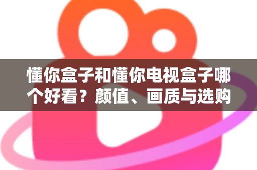懂你盒子和懂你电视盒子哪个好看?颜值、画质与选购全维度深度对比指南 懂你盒子和懂你电视盒子哪个好看?颜值、画质与选购全维度深度对比指南