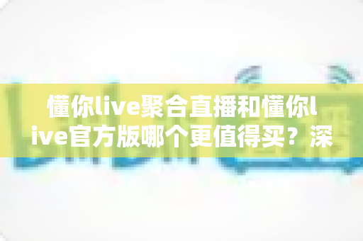 懂你live聚合直播和懂你live官方版哪个更值得买？深度对比评测帮你选出最优方案