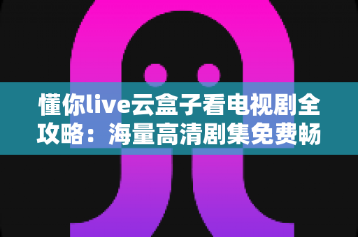 懂你live云盒子看电视剧全攻略：海量高清剧集免费畅享的智能观影指南