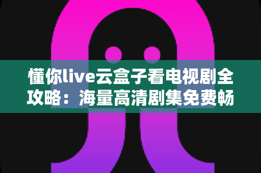 懂你live云盒子看电视剧全攻略：海量高清剧集免费畅享的智能观影指南