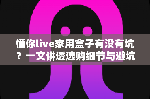 懂你live家用盒子有没有坑？一文讲透选购细节与避坑指南，帮你花对每一分钱