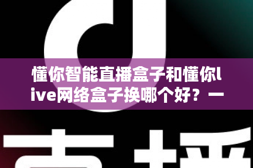 懂你智能直播盒子和懂你live网络盒子换哪个好？一篇帮你彻底搞懂选购门道的实用对比指南