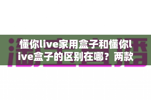 懂你live家用盒子和懂你live盒子的区别在哪？两款盒子核心差异全面解析与实用选购指南