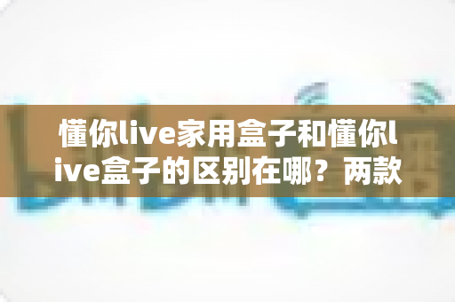 懂你live家用盒子和懂你live盒子的区别在哪？两款盒子核心差异全面解析与实用选购指南