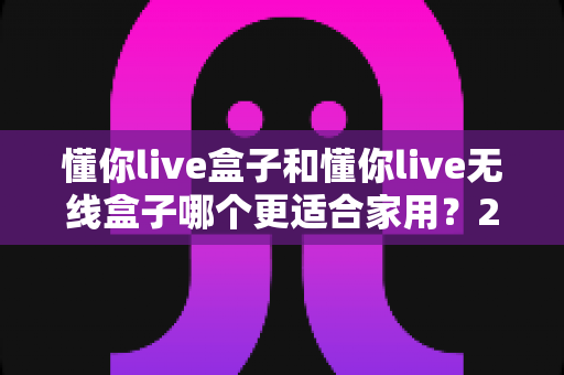 懂你live盒子和懂你live无线盒子哪个更适合家用？2025年家庭观影设备选购全攻略