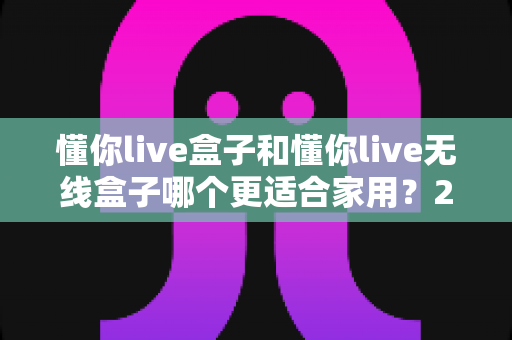 懂你live盒子和懂你live无线盒子哪个更适合家用？2025年家庭观影设备选购全攻略