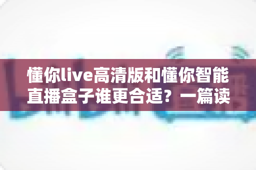 懂你live高清版和懂你智能直播盒子谁更合适?一篇读懂两者差异与选购指南的深度对比解析 懂你live高清版和懂你智能直播盒子谁更合适?一篇读懂两者差异与选购指南的深度对比解析