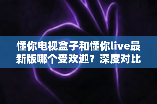 懂你电视盒子和懂你live最新版哪个受欢迎？深度对比解析帮你找到答案