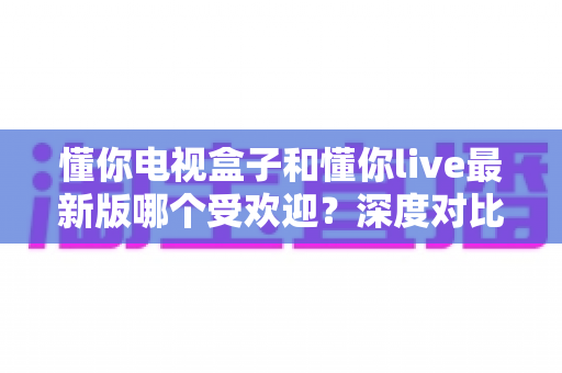 懂你电视盒子和懂你live最新版哪个受欢迎？深度对比解析帮你找到答案