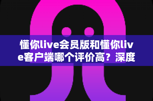 懂你live会员版和懂你live客户端哪个评价高？深度对比分析帮你选出最适合的版本