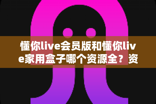 懂你live会员版和懂你live家用盒子哪个资源全？资源覆盖、体验与选购深度对比全解析