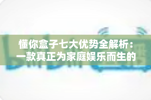 懂你盒子七大优势全解析:一款真正为家庭娱乐而生的智能电视盒子 懂你盒子七大优势全解析:一款真正为家庭娱乐而生的智能电视盒子