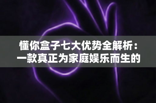 懂你盒子七大优势全解析:一款真正为家庭娱乐而生的智能电视盒子 懂你盒子七大优势全解析:一款真正为家庭娱乐而生的智能电视盒子