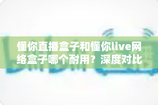 懂你直播盒子和懂你live网络盒子哪个耐用？深度对比解析帮你选对不踩坑