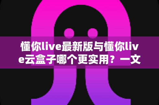 懂你live最新版与懂你live云盒子哪个更实用?一文读懂两者差异与选择思路 懂你live最新版与懂你live云盒子哪个更实用?一文读懂两者差异与选择思路