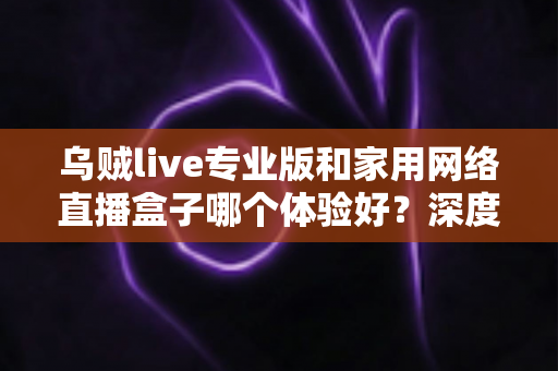 乌贼live专业版和家用网络直播盒子哪个体验好？深度对比评测助你选对直播设备方案
