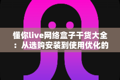 懂你live网络盒子干货大全：从选购安装到使用优化的家庭影音实用指南