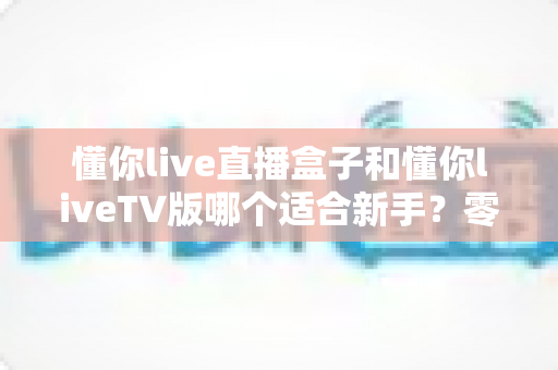 懂你live直播盒子和懂你liveTV版哪个适合新手？零基础用户最全对比与选购指南