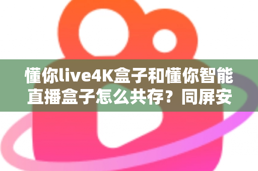懂你live4K盒子和懂你智能直播盒子怎么共存？同屏安装与稳定运行全攻略