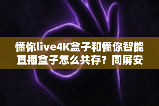懂你live4K盒子和懂你智能直播盒子怎么共存？同屏安装与稳定运行全攻略