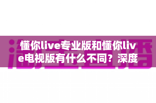 懂你live专业版和懂你live电视版有什么不同?深度对比两大版本差异,帮你选对观看神器 懂你live专业版和懂你live电视版有什么不同?深度对比两大版本差异,帮你选对观看神器