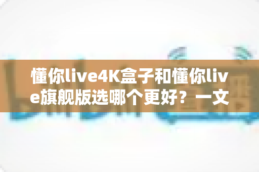 懂你live4K盒子和懂你live旗舰版选哪个更好？一文看懂核心差异，帮你选出最适合自己的观影方案