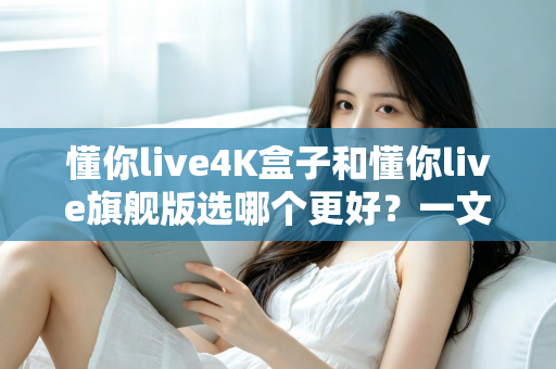 懂你live4K盒子和懂你live旗舰版选哪个更好？一文看懂核心差异，帮你选出最适合自己的观影方案