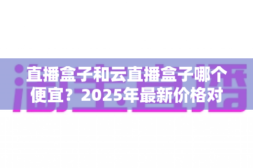 直播盒子和云直播盒子哪个便宜?2025年最新价格对比与选购全攻略 直播盒子和云直播盒子哪个便宜?2025年最新价格对比与选购全攻略