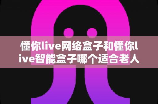懂你live网络盒子和懂你live智能盒子哪个适合老人？看完这篇选购指南不再纠结