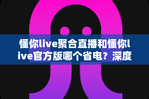 懂你live聚合直播和懂你live官方版哪个省电?深度对比分析帮你选对版本省电又流畅 懂你live聚合直播和懂你live官方版哪个省电?深度对比分析帮你选对版本省电又流畅