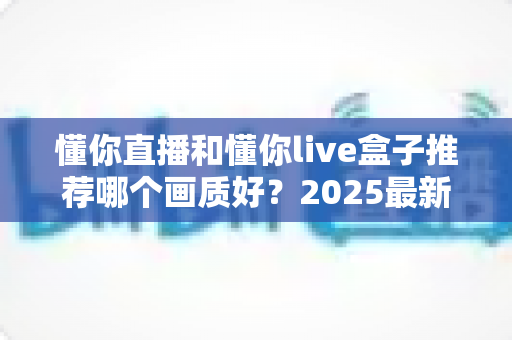 懂你直播和懂你live盒子推荐哪个画质好？2025最新深度对比测评，帮你选对高清观影方案