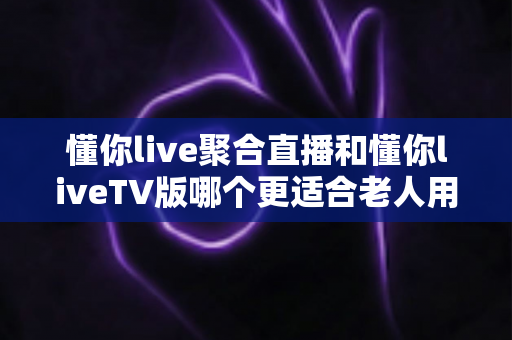 懂你live聚合直播和懂你liveTV版哪个更适合老人用？全网最全对比评测与实用选购指南