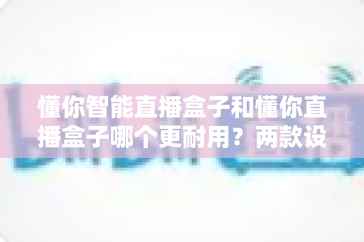 懂你智能直播盒子和懂你直播盒子哪个更耐用？两款设备耐用性深度对比与选购指南