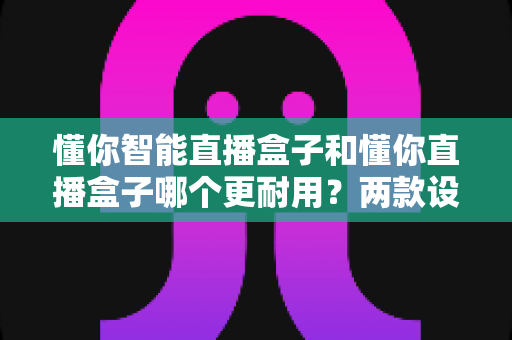 懂你智能直播盒子和懂你直播盒子哪个更耐用？两款设备耐用性深度对比与选购指南