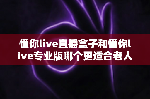 懂你live直播盒子和懂你live专业版哪个更适合老人用？一篇写给子女的避坑选购指南
