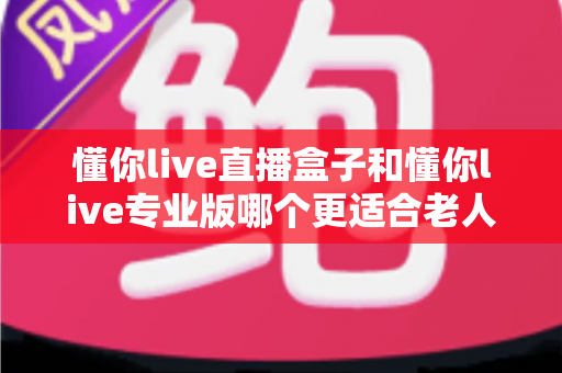 懂你live直播盒子和懂你live专业版哪个更适合老人用？一篇写给子女的避坑选购指南