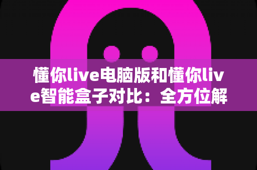 懂你live电脑版和懂你live智能盒子对比：全方位解析两大终端的体验差异与选择建议