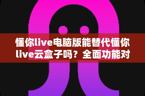 懂你live电脑版能替代懂你live云盒子吗？全面功能对比与场景化选购指南