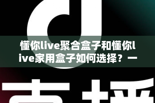 懂你live聚合盒子和懂你live家用盒子如何选择？一站式选购指南帮你避坑