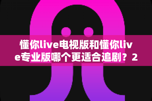 懂你live电视版和懂你live专业版哪个更适合追剧？2025年追剧党必看的深度对比指南