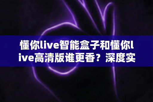 懂你live智能盒子和懂你live高清版谁更香？深度实测对比帮你选对不选贵