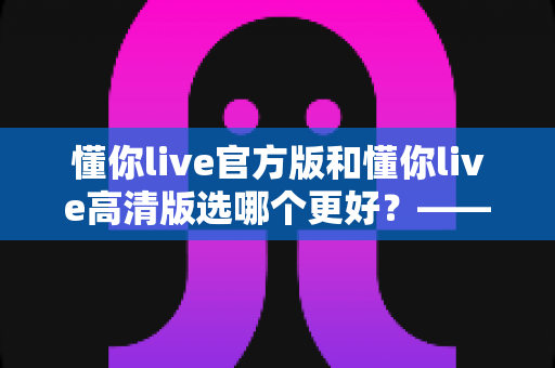 懂你live官方版和懂你live高清版选哪个更好?——全方位对比分析与选购指南 懂你live官方版和懂你live高清版选哪个更好?——全方位对比分析与选购指南